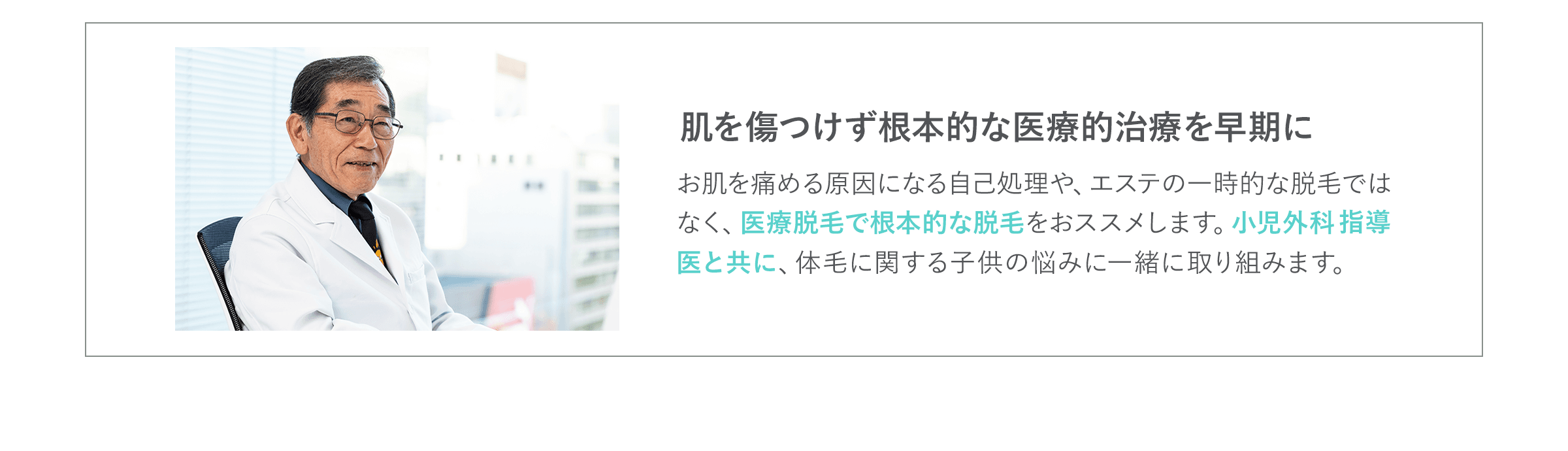 肌を傷つけず根本的な医療的治療を早期に お肌を痛める原因になる自己処理や、エステの一時的な脱毛ではなく、医療脱毛で根本的な脱毛をおススメします。小児外科指導医と共に、体毛に関する子供の悩みに一緒に取り組みます。