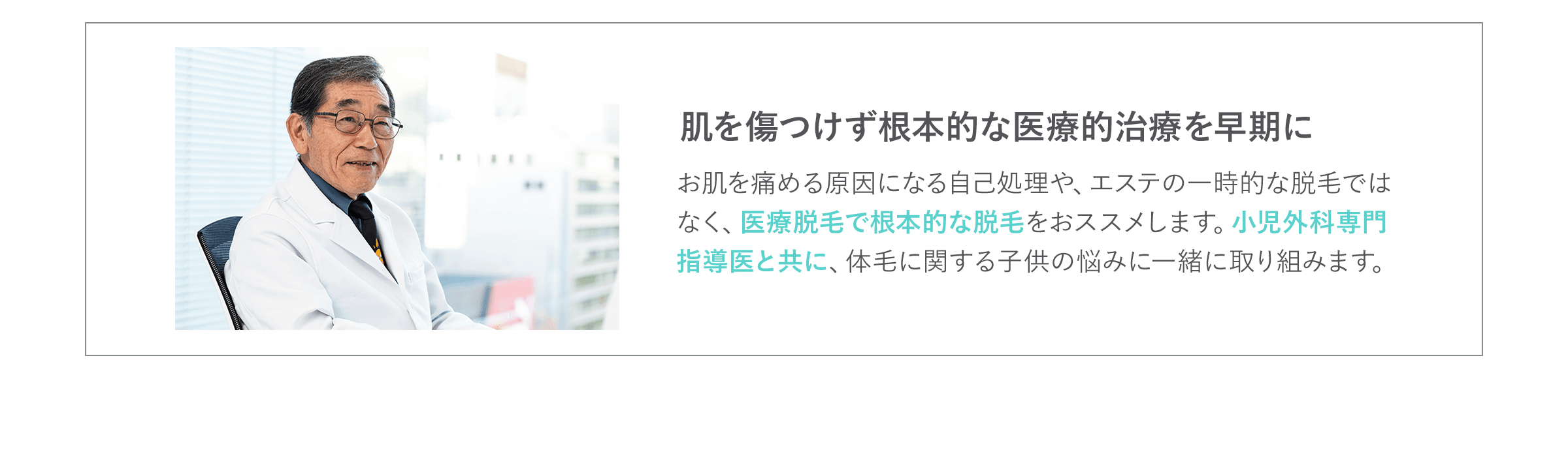 肌を傷つけず根本的な医療的治療を早期に お肌を痛める原因になる自己処理や、エステの一時的な脱毛ではなく、医療脱毛で根本的な脱毛をおススメします。小児外科専門指導医と共に、体毛に関する子供の悩みに一緒に取り組みます。